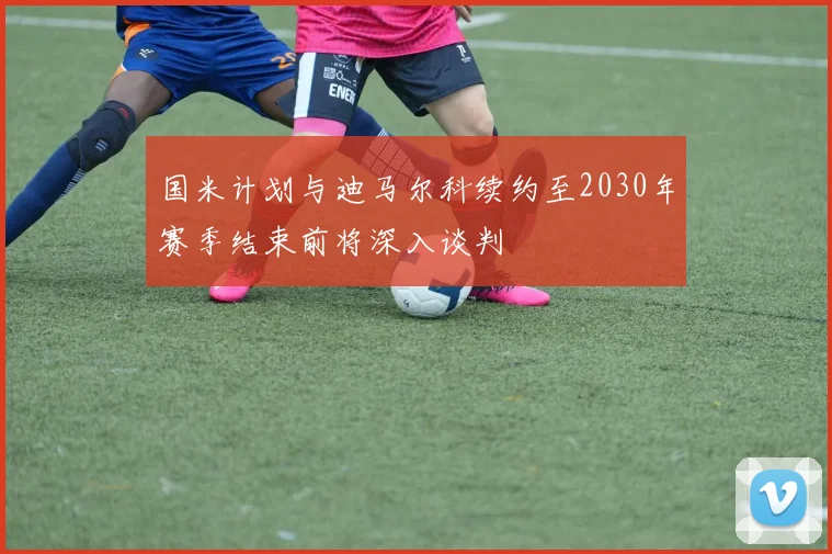 国米计划与迪马尔科续约至2030年赛季结束前将深入谈判