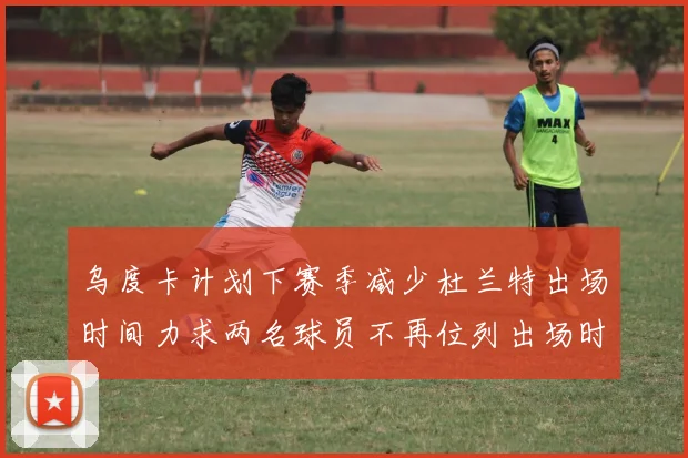 乌度卡计划下赛季减少杜兰特出场时间力求两名球员不再位列出场时间前五