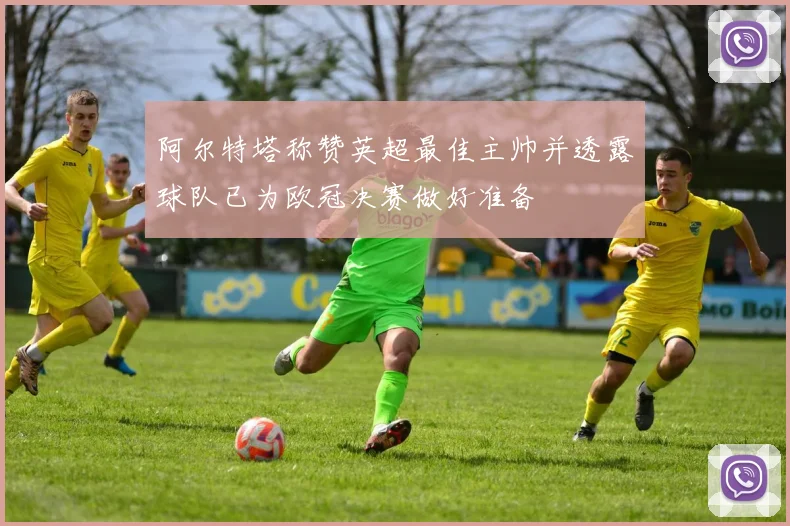阿尔特塔称赞英超最佳主帅并透露球队已为欧冠决赛做好准备