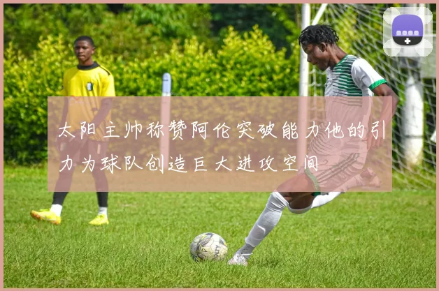 太阳主帅称赞阿伦突破能力他的引力为球队创造巨大进攻空间