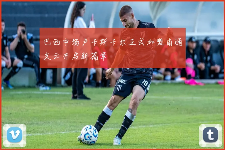 巴西中场卢卡斯卡尔正式加盟南通支云开启新篇章