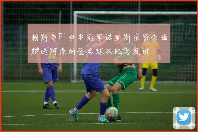 赖斯与F1世界冠军诺里斯亲密会面赠送阿森纳签名球衣纪念友谊