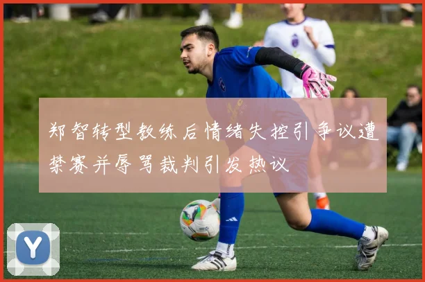 郑智转型教练后情绪失控引争议遭禁赛并辱骂裁判引发热议