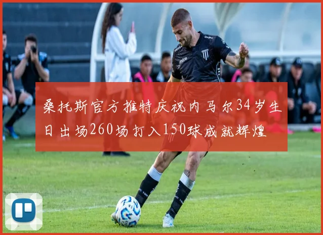 桑托斯官方推特庆祝内马尔34岁生日出场260场打入150球成就辉煌