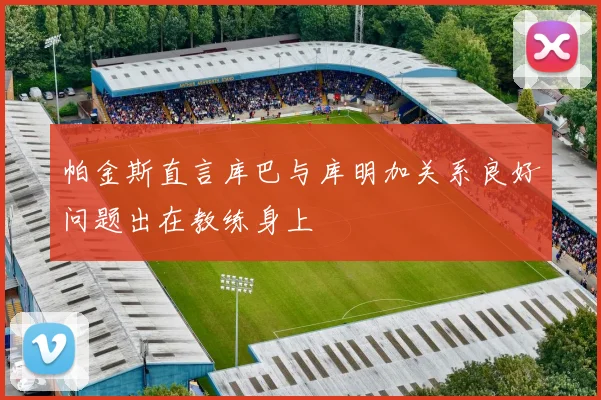帕金斯直言库巴与库明加关系良好问题出在教练身上