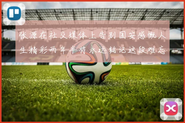 张源在社交媒体上告别国安感慨人生精彩两年半将永远铭记这段难忘故事