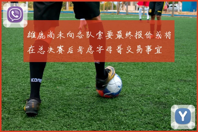 雄鹿尚未向各队索要最终报价或将在总决赛后考虑字母哥交易事宜