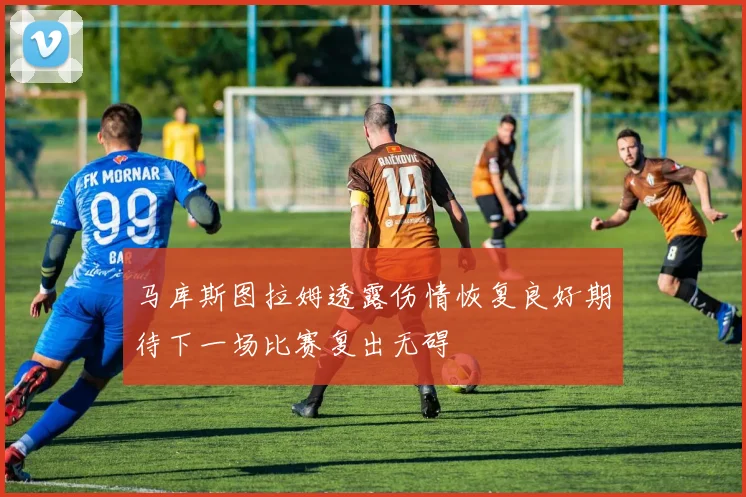 马库斯图拉姆透露伤情恢复良好期待下一场比赛复出无碍