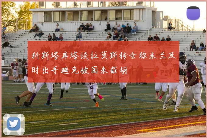 科斯塔库塔谈拉莫斯转会称米兰及时出手避免被国米截胡