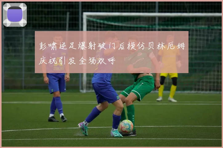 彭啸逆足爆射破门后模仿贝林厄姆庆祝引发全场欢呼