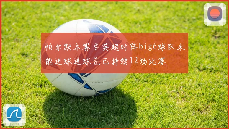 帕尔默本赛季英超对阵big6球队未能进球进球荒已持续12场比赛