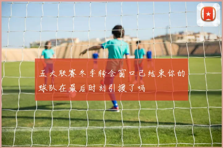 五大联赛冬季转会窗口已结束你的球队在最后时刻引援了吗