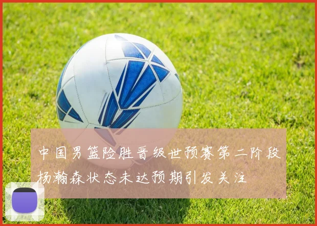 中国男篮险胜晋级世预赛第二阶段杨瀚森状态未达预期引发关注