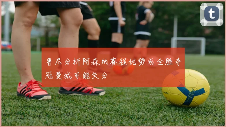 鲁尼分析阿森纳赛程优势或全胜夺冠曼城可能失分