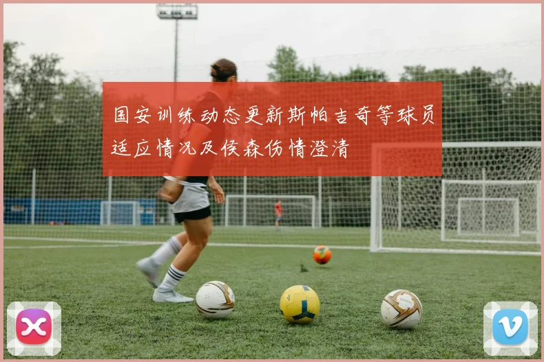 国安训练动态更新斯帕吉奇等球员适应情况及侯森伤情澄清