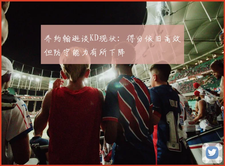 乔约翰逊谈KD现状：得分依旧高效但防守能力有所下降