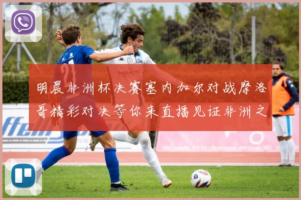 明晨非洲杯决赛塞内加尔对战摩洛哥精彩对决等你来直播见证非洲之王的诞生