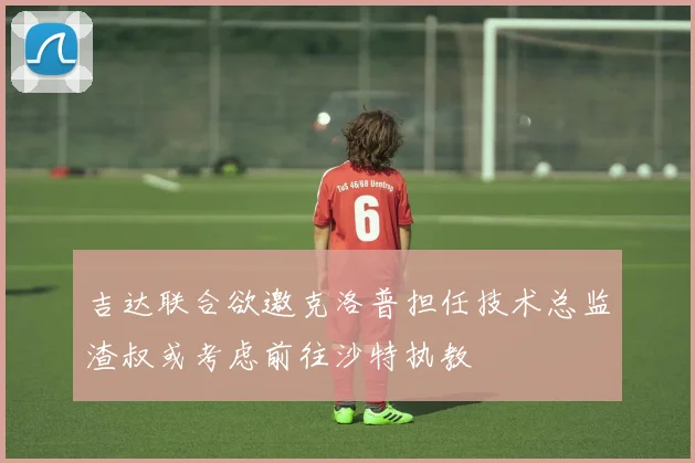 吉达联合欲邀克洛普担任技术总监渣叔或考虑前往沙特执教