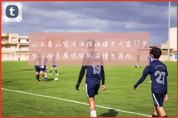 山东泰山官方海报祝福王大雷37岁生日快乐展现球队温情与团结