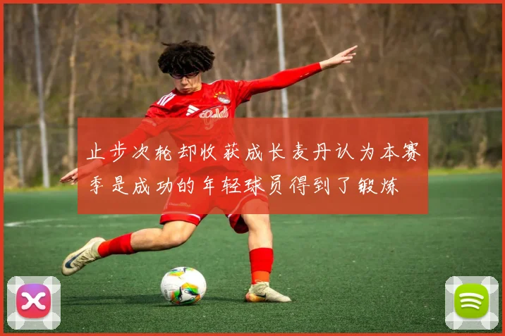 止步次轮却收获成长麦丹认为本赛季是成功的年轻球员得到了锻炼