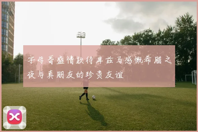 字母哥盛情款待库兹马感慨希腊之夜与真朋友的珍贵友谊