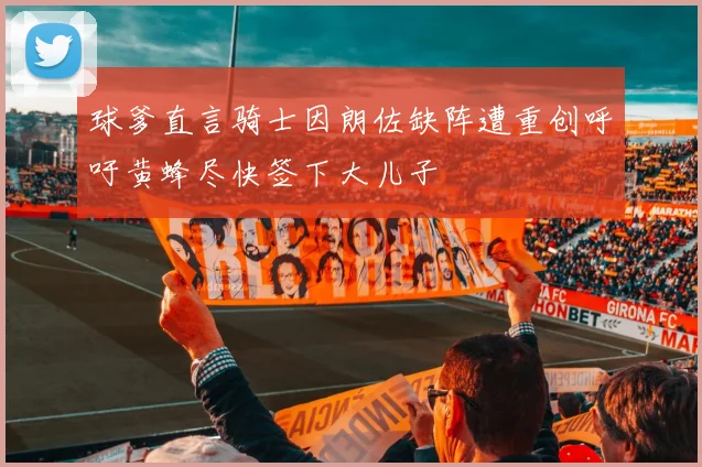 球爹直言骑士因朗佐缺阵遭重创呼吁黄蜂尽快签下大儿子