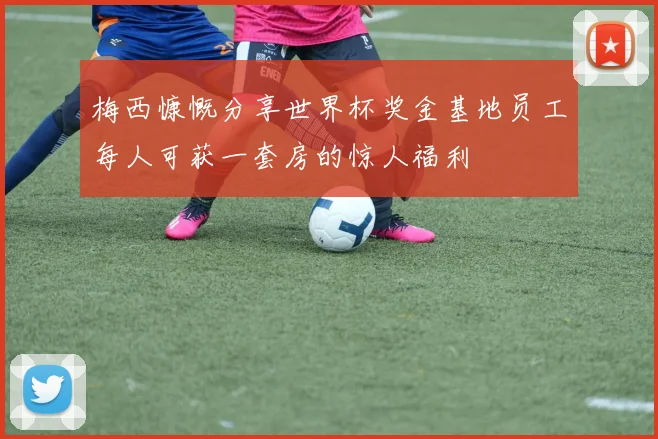 梅西慷慨分享世界杯奖金基地员工每人可获一套房的惊人福利