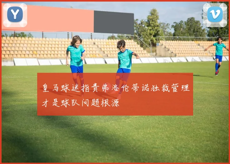 皇马球迷指责弗洛伦蒂诺独裁管理才是球队问题根源