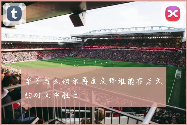 华子与米切尔再度交锋谁能在后天的对决中胜出