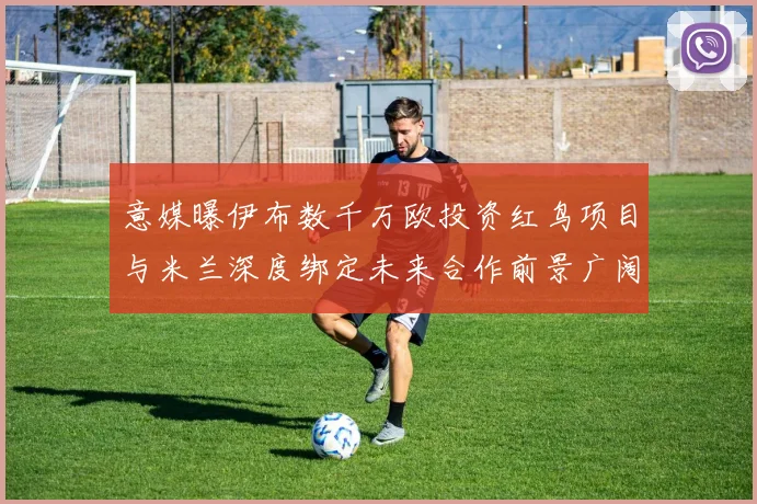 意媒曝伊布数千万欧投资红鸟项目与米兰深度绑定未来合作前景广阔