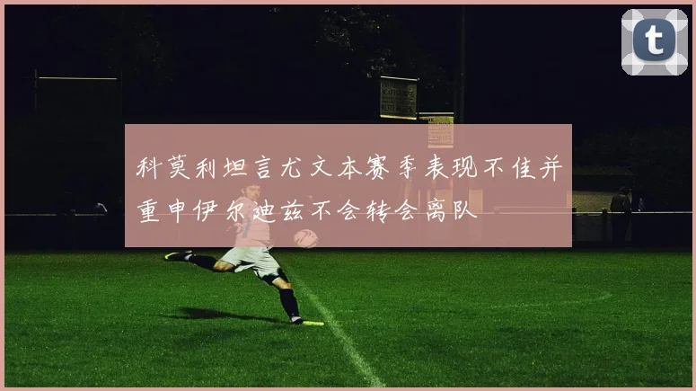 科莫利坦言尤文本赛季表现不佳并重申伊尔迪兹不会转会离队