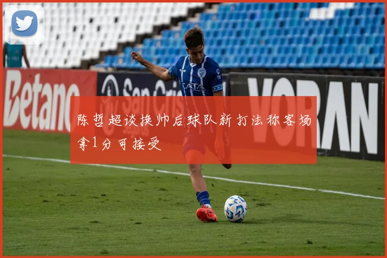 陈哲超谈换帅后球队新打法称客场拿1分可接受